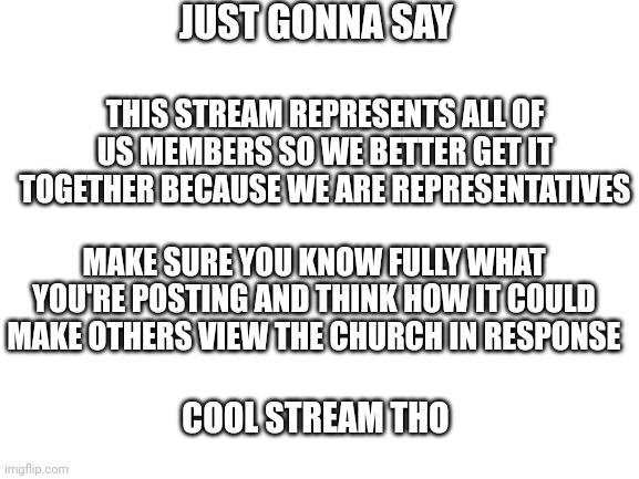Just a tip really (for me too) | JUST GONNA SAY; THIS STREAM REPRESENTS ALL OF US MEMBERS SO WE BETTER GET IT TOGETHER BECAUSE WE ARE REPRESENTATIVES; MAKE SURE YOU KNOW FULLY WHAT YOU'RE POSTING AND THINK HOW IT COULD MAKE OTHERS VIEW THE CHURCH IN RESPONSE; COOL STREAM THO | image tagged in blank white template | made w/ Imgflip meme maker