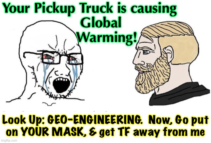 So sure of himself - doesn’t even know he’s wrong.  The Truth IS Available.  Gotta Look Into It | Your Pickup Truck is causing
Global              
Warming! Look Up: GEO-ENGINEERING.  Now, Go put
on YOUR MASK, & get TF away from me | image tagged in soyboy vs yes chad,global climate change,manufactured crisis,to obtain more power money control,big govt,fvck joe biden voters | made w/ Imgflip meme maker
