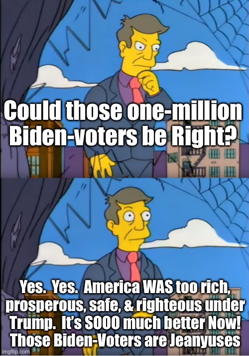 Whew!  It coulda been Really bad | Could those one-million
Biden-voters be Right? Yes.  Yes.  America WAS too rich,
prosperous, safe, & righteous under
Trump.  It’s SOOO much better Now!
Those Biden-Voters are Jeanyuses | image tagged in skinner out of touch | made w/ Imgflip meme maker