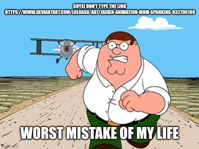 This Meme will probably be Unfeatured NGL | GUYS! DON'T TYPE THE LINK


 HTTPS://WWW.DEVIANTART.COM/LOLOASD/ART/JAIDEN-ANIMATION-MOM-SPANKING-932790189; WORST MISTAKE OF MY LIFE | image tagged in peter griffin running away,link | made w/ Imgflip meme maker