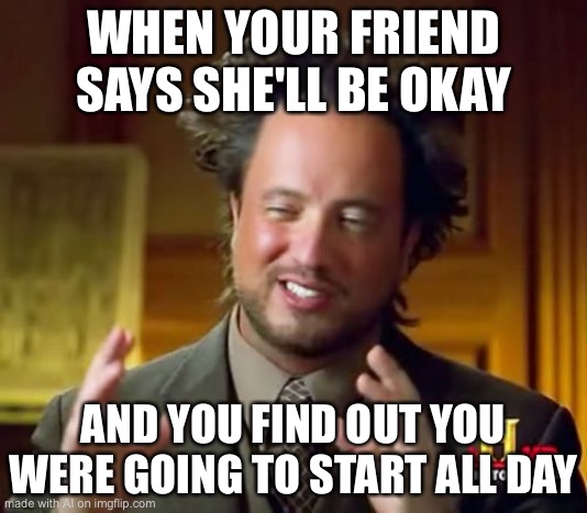 Ancient Aliens Meme | WHEN YOUR FRIEND SAYS SHE'LL BE OKAY; AND YOU FIND OUT YOU WERE GOING TO START ALL DAY | image tagged in memes,ancient aliens | made w/ Imgflip meme maker