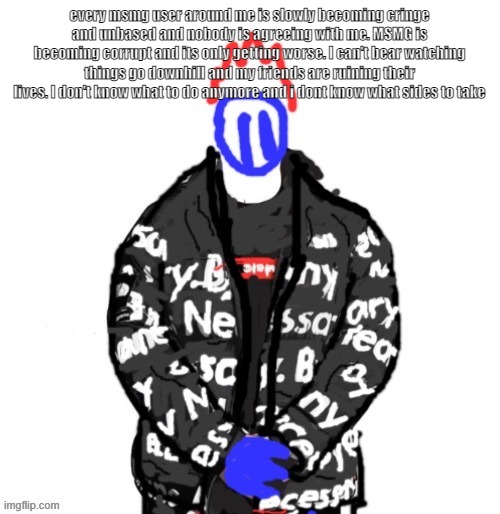 every msmg user around me is slowly becoming cringe and unbased and nobody is agreeing with me. MSMG is becoming corrupt and its | every msmg user around me is slowly becoming cringe and unbased and nobody is agreeing with me. MSMG is becoming corrupt and its only getting worse. I can't bear watching things go downhill and my friends are ruining their lives. I don't know what to do anymore and i dont know what sides to take | image tagged in soul drip | made w/ Imgflip meme maker