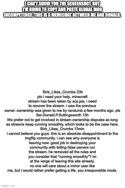 I CAN'T SHOW YOU THE SCREENSHOT, BUT I'M GOING TO COPY AND PASTE GLOBAL MOD INCOMPETENCE. THIS IS A MEMECHAT BETWEEN ME AND DONALD. Birb_Likes_Crumbs 23h
pls i need your help, minecraft stream has been taken by scp.joe, i need to recover the stream. i was the previous owner. ownership was given to me by randumb a few months ago. pls

Ser.Donald.P.Suttingsworth 15h
We prefer not to get involved in stream ownership disputes as long as streams keep running smoothly, which looks to be the case here.

Birb_Likes_Crumbs 13min
i cannot believe you guys. this is an absolute disappointment to the imgflip community. i can see why everyone is leaving now. good job in destroying your community with letting false owners run the stream. he removed all the rules and you consider that ''running smoothly''? im at the verge of leaving this site already. no one will care about a minor user like me, but i would rather prefer getting a life. you irresponsible mods. | image tagged in blank white template | made w/ Imgflip meme maker