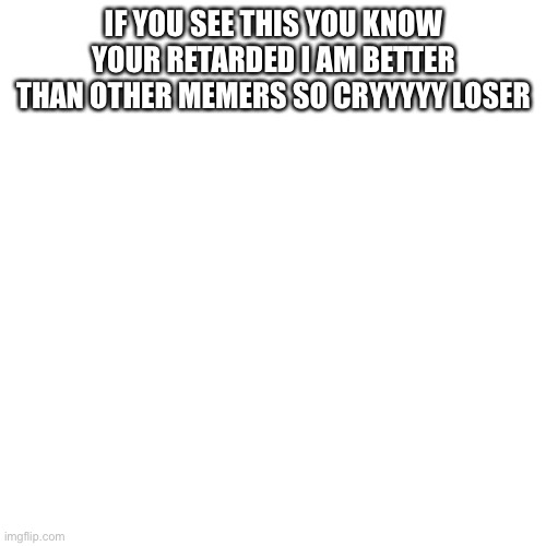 Blank Transparent Square Meme | IF YOU SEE THIS YOU KNOW YOUR RETARDED I AM BETTER THAN OTHER MEMERS SO CRYYYYY LOSER | image tagged in memes,blank transparent square | made w/ Imgflip meme maker