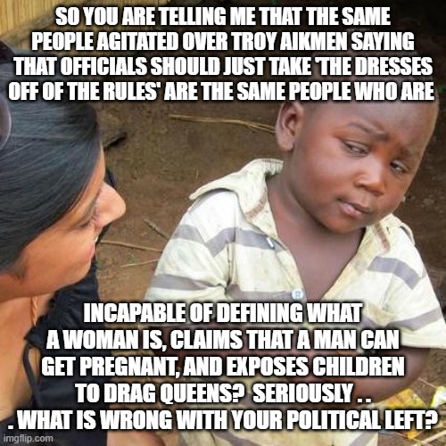 That's the problem . . . in that EVERYTHING is wrong with the political Left. | SO YOU ARE TELLING ME THAT THE SAME PEOPLE AGITATED OVER TROY AIKMEN SAYING THAT OFFICIALS SHOULD JUST TAKE 'THE DRESSES OFF OF THE RULES' ARE THE SAME PEOPLE WHO ARE; INCAPABLE OF DEFINING WHAT A WOMAN IS, CLAIMS THAT A MAN CAN GET PREGNANT, AND EXPOSES CHILDREN TO DRAG QUEENS?  SERIOUSLY . . . WHAT IS WRONG WITH YOUR POLITICAL LEFT? | image tagged in third world skeptical kid | made w/ Imgflip meme maker