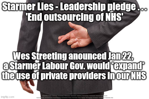 Starmer Lies - NHS | Starmer Lies - Leadership pledge . . .
'End outsourcing of NHS'; Wes Streeting anounced Jan 22, 
a Starmer Labour Gov. would *expand* the use of private providers in our NHS; #Starmerout #Labour #JonLansman #wearecorbyn #KeirStarmer #DianeAbbott #McDonnell #cultofcorbyn #labourisdead #Momentum #labourracism #socialistsunday #nevervotelabour #socialistanyday #Antisemitism #Savile #SavileGate #Paedo #Worboys #GroomingGangs #Paedophile #StarmerLies #LabourLies #NHS | image tagged in starmer lies,starmerout getstarmerout,labourisdead,cultofcorbyn,labour leadership election,labour lies | made w/ Imgflip meme maker