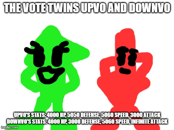 reupload cuz i need to change stuff according to a mod that unfeatured my old version. | THE VOTE TWINS UPVO AND DOWNVO; UPVO'S STATS: 4000 HP, 5050 DEFENSE, 5060 SPEED, 3000 ATTACK

DOWNVO'S STATS: 4000 HP, 3000 DEFENSE, 5060 SPEED, INFINITE ATTACK | image tagged in blank white template | made w/ Imgflip meme maker