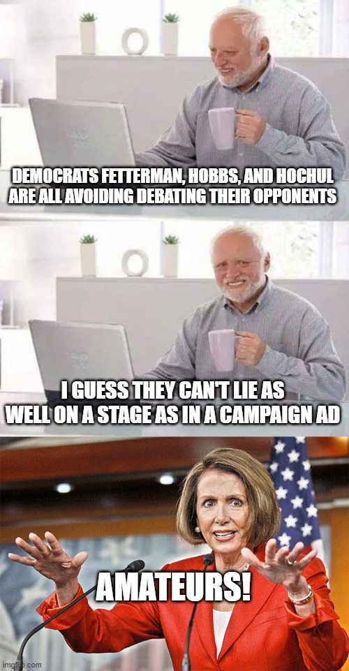 DEMOCRATS FETTERMAN, HOBBS, AND HOCHUL ARE ALL AVOIDING DEBATING THEIR OPPONENTS; I GUESS THEY CAN'T LIE AS WELL ON A STAGE AS IN A CAMPAIGN AD; AMATEURS! | image tagged in memes,hide the pain harold,nancy pelosi is crazy | made w/ Imgflip meme maker