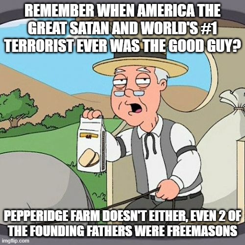 2 of the Founding Fathers Were Freemasons, That Alone Tells You EVERYTHING You Need to Know About This Terrorist State | REMEMBER WHEN AMERICA THE GREAT SATAN AND WORLD'S #1 TERRORIST EVER WAS THE GOOD GUY? PEPPERIDGE FARM DOESN'T EITHER, EVEN 2 OF
THE FOUNDING FATHERS WERE FREEMASONS | image tagged in memes,pepperidge farm remembers,america is the great satan,america | made w/ Imgflip meme maker