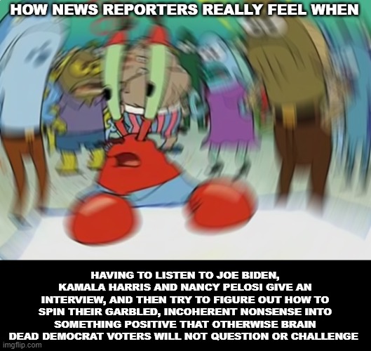 The Hardest Job In The World | HOW NEWS REPORTERS REALLY FEEL WHEN; HAVING TO LISTEN TO JOE BIDEN, KAMALA HARRIS AND NANCY PELOSI GIVE AN INTERVIEW, AND THEN TRY TO FIGURE OUT HOW TO SPIN THEIR GARBLED, INCOHERENT NONSENSE INTO SOMETHING POSITIVE THAT OTHERWISE BRAIN DEAD DEMOCRAT VOTERS WILL NOT QUESTION OR CHALLENGE | image tagged in memes,mr krabs blur meme,politics,political memes,joe biden,kamala harris | made w/ Imgflip meme maker