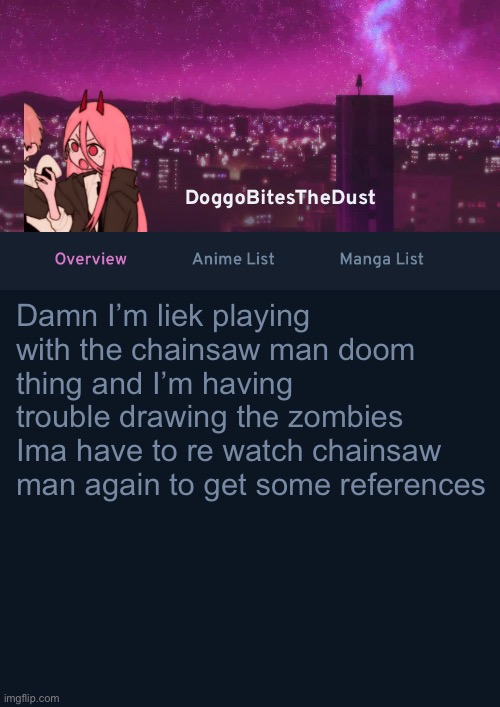 Doggos AniList Temp ver 4 | Damn I’m liek playing with the chainsaw man doom thing and I’m having trouble drawing the zombies
Ima have to re watch chainsaw man again to get some references | image tagged in doggos anilist temp ver 4 | made w/ Imgflip meme maker