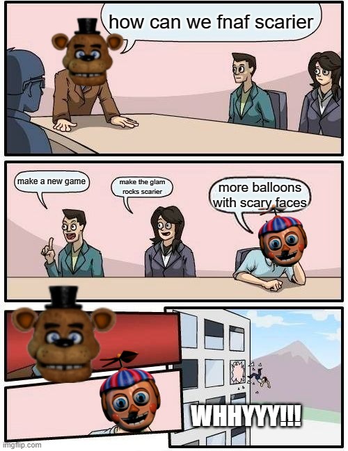 Boardroom Meeting Suggestion | how can we fnaf scarier; make a new game; make the glam rocks scarier; more balloons with scary faces; WHHYYY!!! | image tagged in memes,boardroom meeting suggestion | made w/ Imgflip meme maker