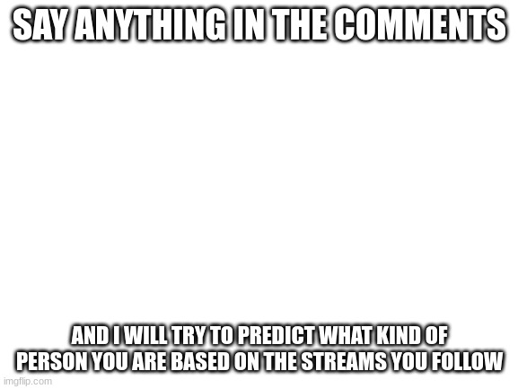 Why even look at the title when you have already looked at the meme? | SAY ANYTHING IN THE COMMENTS; AND I WILL TRY TO PREDICT WHAT KIND OF PERSON YOU ARE BASED ON THE STREAMS YOU FOLLOW | image tagged in blank white template | made w/ Imgflip meme maker