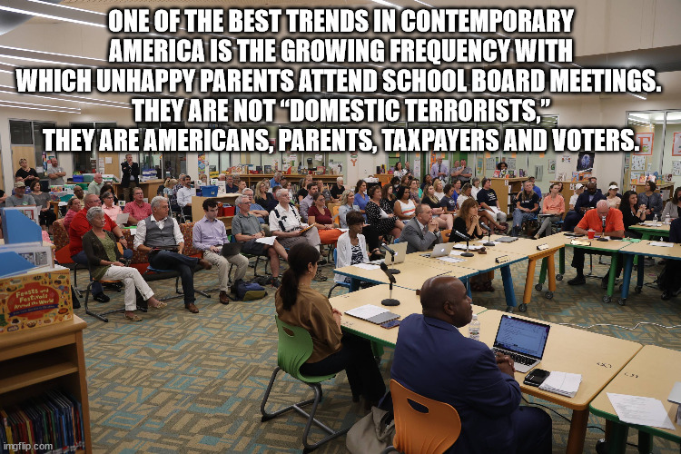 One of the best trends in contemporary America is the growing frequency with which unhappy parents attend school board meetings. | ONE OF THE BEST TRENDS IN CONTEMPORARY AMERICA IS THE GROWING FREQUENCY WITH WHICH UNHAPPY PARENTS ATTEND SCHOOL BOARD MEETINGS. 
THEY ARE NOT “DOMESTIC TERRORISTS,” THEY ARE AMERICANS, PARENTS, TAXPAYERS AND VOTERS. | image tagged in school board meeting | made w/ Imgflip meme maker