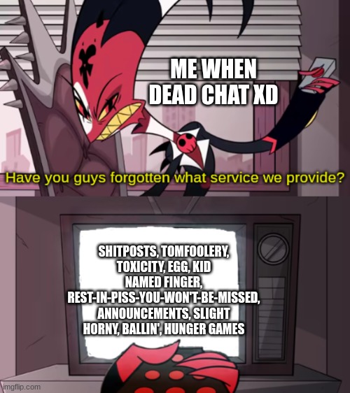 have you guys forgotten what service we provide? | ME WHEN DEAD CHAT XD; SHITPOSTS, TOMFOOLERY, TOXICITY, EGG, KID NAMED FINGER, REST-IN-PISS-YOU-WON'T-BE-MISSED, ANNOUNCEMENTS, SLIGHT HORNY, BALLIN', HUNGER GAMES | image tagged in have you guys forgotten what service we provide | made w/ Imgflip meme maker