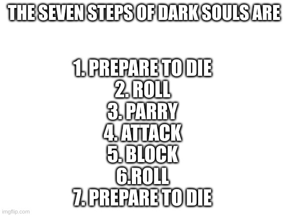 Blank White Template | THE SEVEN STEPS OF DARK SOULS ARE 1. PREPARE TO DIE
2. ROLL
3. PARRY
4. ATTACK
5. BLOCK
6.ROLL
7. PREPARE TO DIE | image tagged in blank white template | made w/ Imgflip meme maker