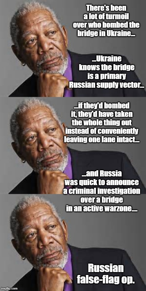 If Ukraine had taken the bridge out, they'd likely not shy away from claiming it as a military victory. | There's been a lot of turmoil over who bombed the bridge in Ukraine... ...Ukraine knows the bridge is a primary Russian supply vector... ...if they'd bombed it, they'd have taken the whole thing out instead of conveniently leaving one lane intact... ...and Russia was quick to announce a criminal investigation over a bridge in an active warzone.... Russian false-flag op. | image tagged in deep thoughts by morgan freeman | made w/ Imgflip meme maker
