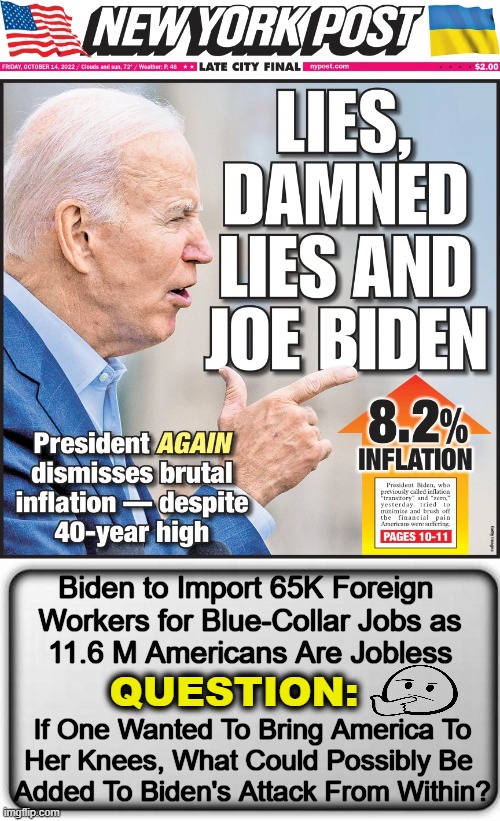 From Open Borders to Ukraine to Woke Ideology, Biden Is Destroying America From Within |  Biden to Import 65K Foreign 
Workers for Blue-Collar Jobs as
11.6 M Americans Are Jobless; QUESTION:; If One Wanted To Bring America To
Her Knees, What Could Possibly Be 
Added To Biden's Attack From Within? | image tagged in politics,joe biden,inflation,open borders,ukraine,climate change | made w/ Imgflip meme maker