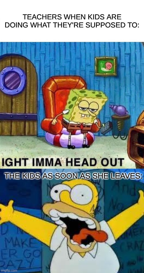 homer kidson | TEACHERS WHEN KIDS ARE DOING WHAT THEY'RE SUPPOSED TO:; THE KIDS AS SOON AS SHE LEAVES: | image tagged in memes,spongebob ight imma head out,homer going crazy | made w/ Imgflip meme maker