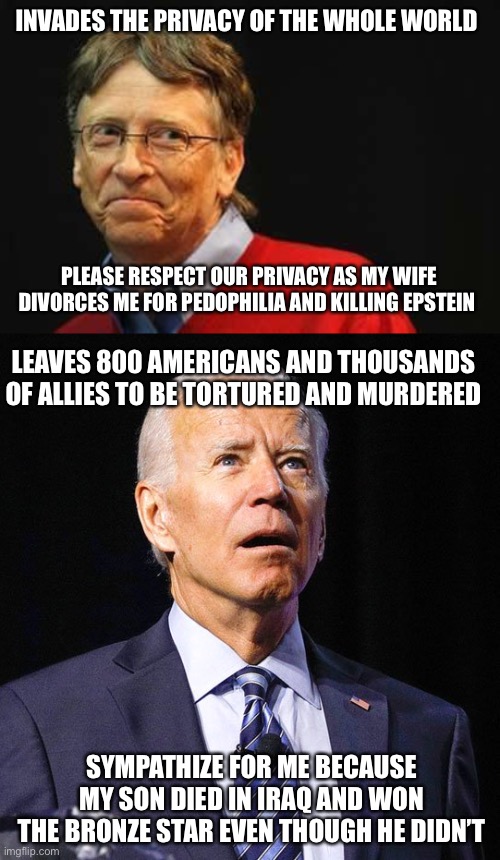 Talk about narcissistic personality disorder. |  INVADES THE PRIVACY OF THE WHOLE WORLD; PLEASE RESPECT OUR PRIVACY AS MY WIFE DIVORCES ME FOR PEDOPHILIA AND KILLING EPSTEIN; LEAVES 800 AMERICANS AND THOUSANDS OF ALLIES TO BE TORTURED AND MURDERED; SYMPATHIZE FOR ME BECAUSE MY SON DIED IN IRAQ AND WON THE BRONZE STAR EVEN THOUGH HE DIDN’T | image tagged in asshole bill gates,joe biden,politics,malignant narcissism,lying,dementia | made w/ Imgflip meme maker