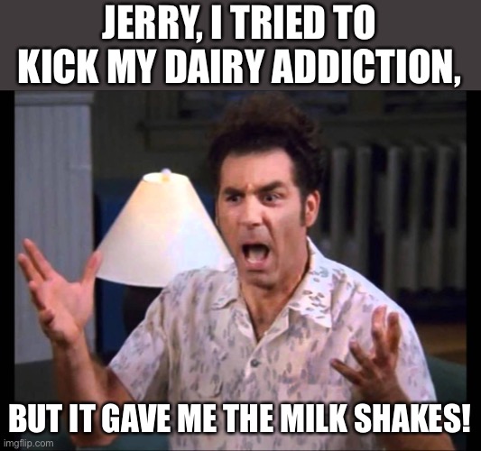 Dairy | JERRY, I TRIED TO KICK MY DAIRY ADDICTION, BUT IT GAVE ME THE MILK SHAKES! | image tagged in kramer | made w/ Imgflip meme maker