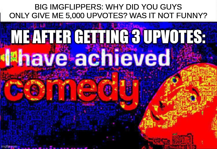 c o m e d y | BIG IMGFLIPPERS: WHY DID YOU GUYS ONLY GIVE ME 5,000 UPVOTES? WAS IT NOT FUNNY? ME AFTER GETTING 3 UPVOTES: | image tagged in i have achieved comedy | made w/ Imgflip meme maker