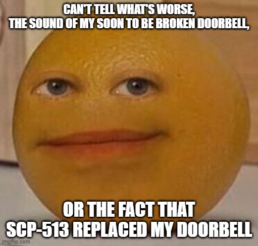 Poor James... | CAN'T TELL WHAT'S WORSE,
THE SOUND OF MY SOON TO BE BROKEN DOORBELL, OR THE FACT THAT SCP-513 REPLACED MY DOORBELL | image tagged in annoy orange,scp 513 | made w/ Imgflip meme maker