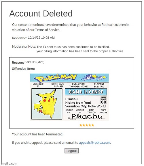 ? | Account Deleted; 10/14/22 10:08 AM; The ID sent to us has been confirmed to be falsified. your billing information has been sent to the proper authorities. Fake ID (idiot) | image tagged in moderation system,pokemon,roblox,banned from roblox,pikachu | made w/ Imgflip meme maker
