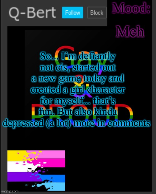 So... | Meh; So... I’m defiantly not cis, started out a new game today and created a girl character for myself... that’s fun. But also kinda depressed (a lot) more in comments | image tagged in q-bert's temp | made w/ Imgflip meme maker