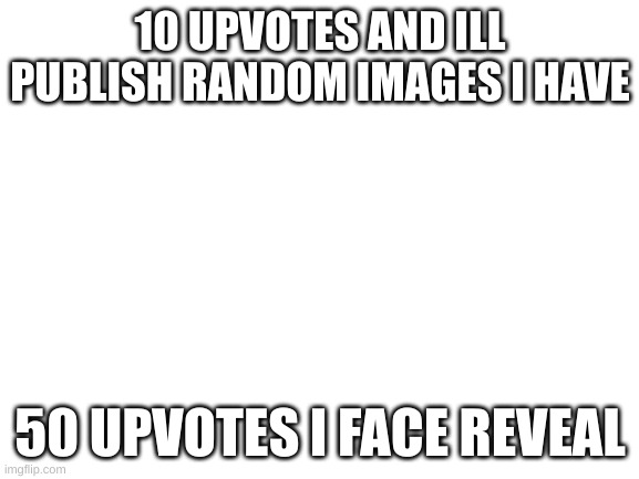 YAY UPVOTE BEGGING HAHAHAHAHAHHAHAHHAHAHAHAHAA | 10 UPVOTES AND ILL PUBLISH RANDOM IMAGES I HAVE; 50 UPVOTES I FACE REVEAL | image tagged in blank white template | made w/ Imgflip meme maker