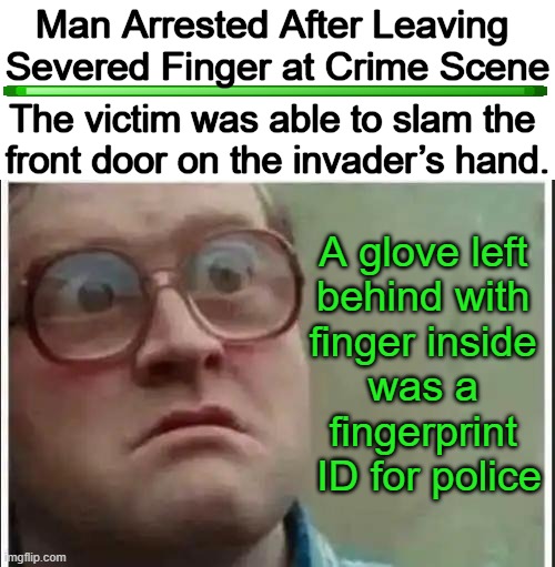 What I Call "A Happy Ending". | Man Arrested After Leaving 
Severed Finger at Crime Scene; The victim was able to slam the 
front door on the invader’s hand. A glove left 
behind with 
finger inside 
was a 
fingerprint 
ID for police | image tagged in dark humor,severed finger,home invasion,north carolina,crime,armed robbery | made w/ Imgflip meme maker