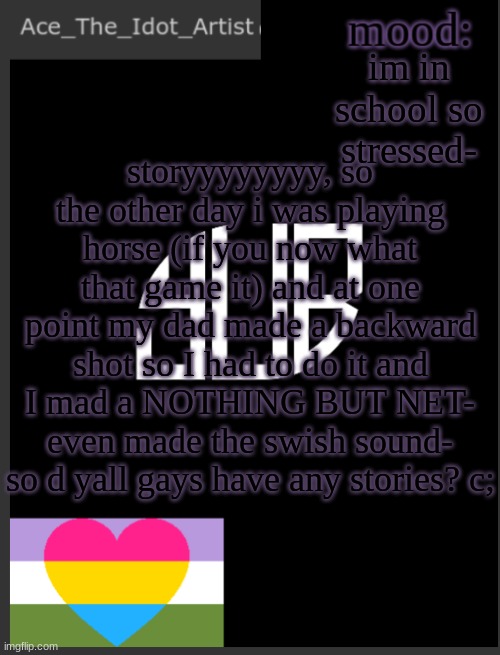 aaaaaa | im in school so stressed-; storyyyyyyyy, so the other day i was playing horse (if you now what that game it) and at one point my dad made a backward shot so I had to do it and I mad a NOTHING BUT NET-
even made the swish sound-
so d yall gays have any stories? c; | image tagged in template lmao | made w/ Imgflip meme maker