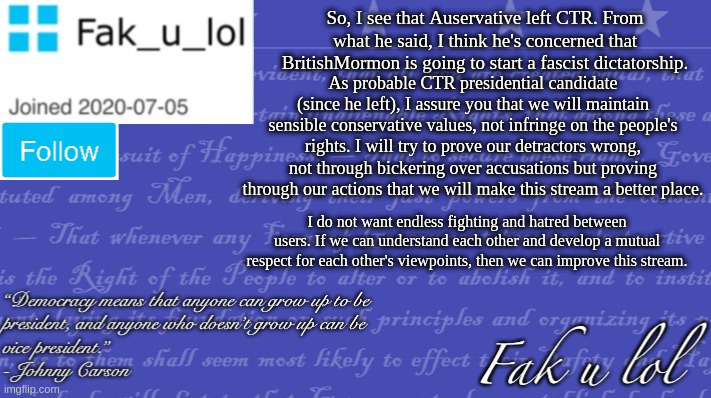 I will try to make CTR a symbol of peace rather than division. | So, I see that Auservative left CTR. From what he said, I think he's concerned that BritishMormon is going to start a fascist dictatorship. As probable CTR presidential candidate (since he left), I assure you that we will maintain sensible conservative values, not infringe on the people's rights. I will try to prove our detractors wrong, not through bickering over accusations but proving through our actions that we will make this stream a better place. I do not want endless fighting and hatred between users. If we can understand each other and develop a mutual respect for each other's viewpoints, then we can improve this stream. | image tagged in fak_u_lol vice president template | made w/ Imgflip meme maker