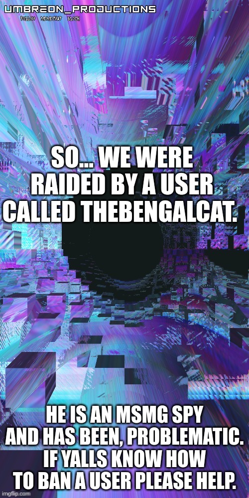 umbreon | SO... WE WERE RAIDED BY A USER CALLED THEBENGALCAT. HE IS AN MSMG SPY AND HAS BEEN, PROBLEMATIC. IF YALLS KNOW HOW TO BAN A USER PLEASE HELP. | image tagged in umbreon | made w/ Imgflip meme maker