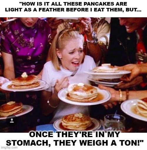 When The Weight Of A Feather Weighs A Ton | "HOW IS IT ALL THESE PANCAKES ARE LIGHT AS A FEATHER BEFORE I EAT THEM, BUT... ONCE THEY'RE IN MY STOMACH, THEY WEIGH A TON!" | image tagged in too much food,eating,pancakes,bloated after eating too much,memes,so true | made w/ Imgflip meme maker