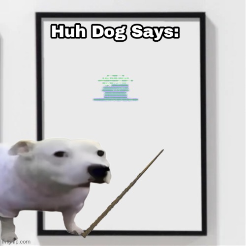 Huh Dog Says | ⣿⣿⣿⣿⠟⠋⠄⠄⠄⠄⠄⠄⠄⢁⠈⢻⢿⣿⣿⣿⣿⣿⣿⣿ ⣿⣿⣿⣿⣿⠃⠄⠄⠄⠄⠄⠄⠄⠄⠄⠄⠄⠈⡀⠭⢿⣿⣿⣿⣿ ⣿⣿⣿⣿⡟⠄⢀⣾⣿⣿⣿⣷⣶⣿⣷⣶⣶⡆⠄⠄⠄⣿⣿⣿⣿ ⣿⣿⣿⣿⡇⢀⣼⣿⣿⣿⣿⣿⣿⣿⣿⣿⣿⣧⠄⠄⢸⣿⣿⣿⣿ ⣿⣿⣿⣿⣇⣼⣿⣿⠿⠶⠙⣿⡟⠡⣴⣿⣽⣿⣧⠄⢸⣿⣿⣿⣿ ⣿⣿⣿⣿⣿⣾⣿⣿⣟⣭⣾⣿⣷⣶⣶⣴⣶⣿⣿⢄⣿⣿⣿⣿⣿ ⣿⣿⣿⣿⣿⣿⣿⣿⡟⣩⣿⣿⣿⡏⢻⣿⣿⣿⣿⣿⣿⣿⣿⣿⣿ ⣿⣿⣿⣿⣿⣿⣹⡋⠘⠷⣦⣀⣠⡶⠁⠈⠁⠄⣿⣿⣿⣿⣿⣿⣿ ⣿⣿⣿⣿⣿⣿⣍⠃⣴⣶⡔⠒⠄⣠⢀⠄⠄⠄⡨⣿⣿⣿⣿⣿⣿ ⣿⣿⣿⣿⣿⣿⣿⣦⡘⠿⣷⣿⠿⠟⠃⠄⠄⣠⡇⠈⠻⣿⣿⣿⣿ ⣿⣿⣿⣿⡿⠟⠋⢁⣷⣠⠄⠄⠄⠄⣀⣠⣾⡟⠄⠄⠄⠄⠉⠙⠻ ⡿⠟⠋⠁⠄⠄⠄⢸⣿⣿⡯⢓⣴⣾⣿⣿⡟⠄⠄⠄⠄⠄⠄⠄⠄ ⠄⠄⠄⠄⠄⠄⠄⣿⡟⣷⠄⠹⣿⣿⣿⡿⠁⠄⠄⠄⠄⠄⠄⠄⠄ ATTENTION CITIZEN! 市民请注意! THIS IS THE CENTRAL INTELLIGENTSIA OF THE CHINESE COMMUNIST PARTY. 您的 INTERNET 浏览器历史记录和活动引起了我们的注意。 YOUR INTERNET ACTIVITY HAS ATTRACTED OUR ATTENTION. 因此，您的个人资料中的 11115 ( -11115 SOCIAL CREDITS) 个社会积分将打折。 DO NOT DO THIS AGAIN! 不要再这样做! IF YOU DO NOT HESITATE, MORE SOCIAL CREDITS ( -11115 SOCIAL CREDITS )WILL BE SUBTRACTED FROM YOUR PROFILE, RESULTING IN THE SUBTRACTION OF RATION SUPPLIES. (由人民供应部重新分配 CCP) YOU'LL ALSO BE SENT INTO A RE-EDUCATION CAMP IN THE XINJIANG UYGHUR AUTONOMOUS ZONE. 如果您毫不犹豫，更多的社会信用将从您的个人资料中打折，从而导致口粮供应减少。 您还将被送到新疆维吾尔自治区的再教育营。 为党争光! GLORY TO THE CCP! | image tagged in huh dog says | made w/ Imgflip meme maker