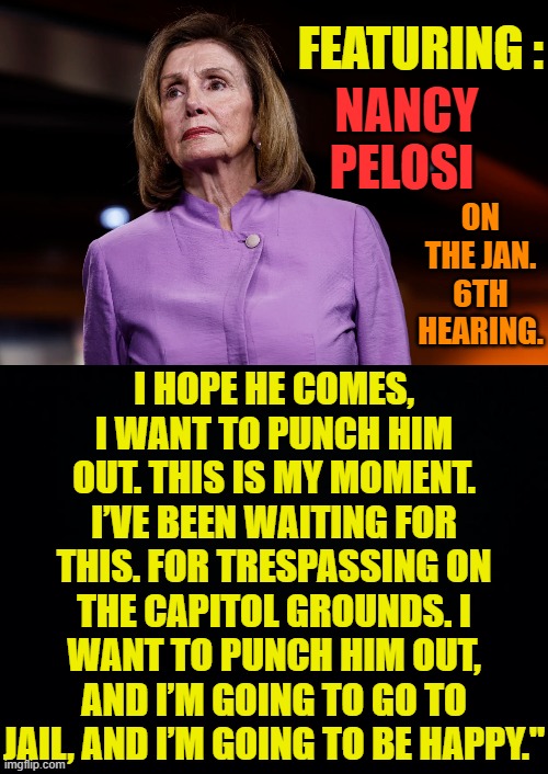 Democrats Inciting Violence Again... | FEATURING :; NANCY PELOSI; I HOPE HE COMES, I WANT TO PUNCH HIM OUT. THIS IS MY MOMENT. I’VE BEEN WAITING FOR THIS. FOR TRESPASSING ON THE CAPITOL GROUNDS. I WANT TO PUNCH HIM OUT, AND I’M GOING TO GO TO JAIL, AND I’M GOING TO BE HAPPY."; ON THE JAN. 6TH HEARING. | image tagged in memes,politics,nancy pelosi,promotion,violence,again | made w/ Imgflip meme maker
