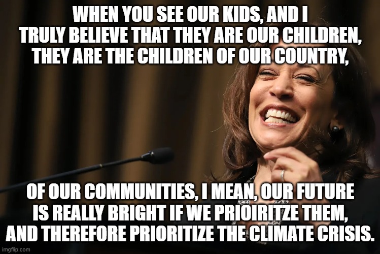 Veep Thoughts #28 | WHEN YOU SEE OUR KIDS, AND I TRULY BELIEVE THAT THEY ARE OUR CHILDREN, THEY ARE THE CHILDREN OF OUR COUNTRY, OF OUR COMMUNITIES, I MEAN, OUR FUTURE IS REALLY BRIGHT IF WE PRIOIRITZE THEM, AND THEREFORE PRIORITIZE THE CLIMATE CRISIS. | image tagged in kamala harris | made w/ Imgflip meme maker