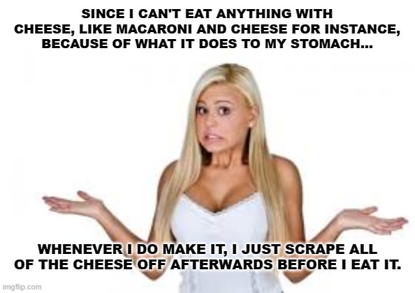 Making The Most Of Our Health Issues | SINCE I CAN'T EAT ANYTHING WITH CHEESE, LIKE MACARONI AND CHEESE FOR INSTANCE, BECAUSE OF WHAT IT DOES TO MY STOMACH... WHENEVER I DO MAKE IT, I JUST SCRAPE ALL OF THE CHEESE OFF AFTERWARDS BEFORE I EAT IT. | image tagged in dumb blonde,lactose intolerant,humor,funny,stomach issues,health | made w/ Imgflip meme maker