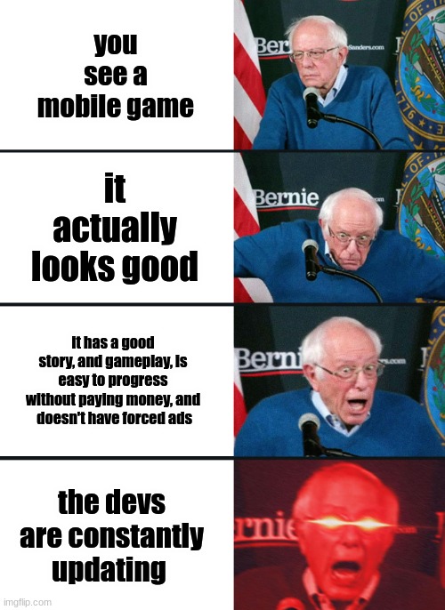 Bernie Sanders reaction (nuked) | you see a mobile game it actually looks good it has a good story, and gameplay, is easy to progress without paying money, and  doesn't have  | image tagged in bernie sanders reaction nuked | made w/ Imgflip meme maker