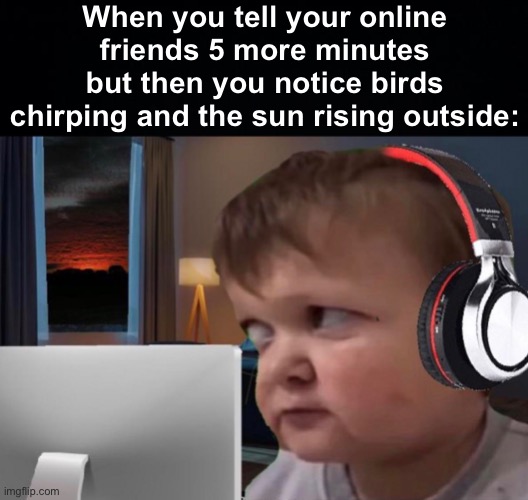 Hold up, wait a minute | When you tell your online friends 5 more minutes but then you notice birds chirping and the sun rising outside: | image tagged in black background,memes,unfunny | made w/ Imgflip meme maker