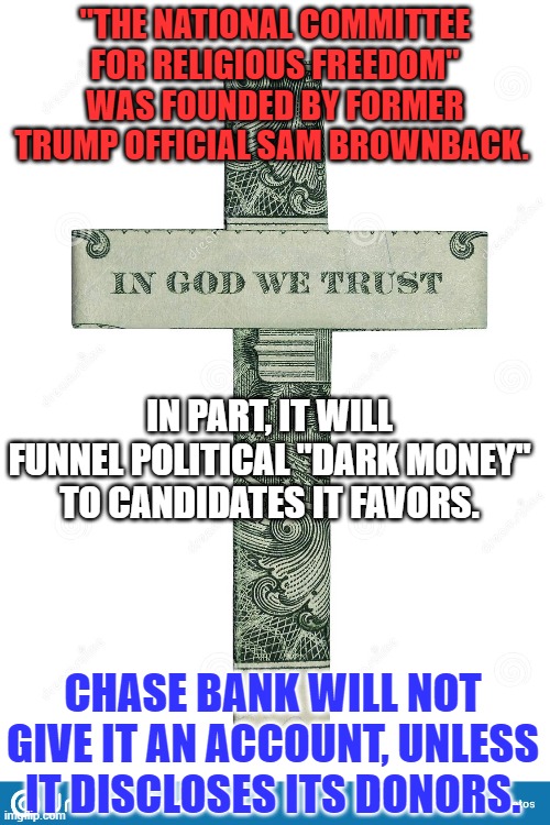 America does not need another anonymous avenue for right-wing rich to hide political donations. | "THE NATIONAL COMMITTEE FOR RELIGIOUS FREEDOM" WAS FOUNDED BY FORMER TRUMP OFFICIAL SAM BROWNBACK. IN PART, IT WILL FUNNEL POLITICAL "DARK MONEY" TO CANDIDATES IT FAVORS. CHASE BANK WILL NOT GIVE IT AN ACCOUNT, UNLESS IT DISCLOSES ITS DONORS. | image tagged in politics | made w/ Imgflip meme maker