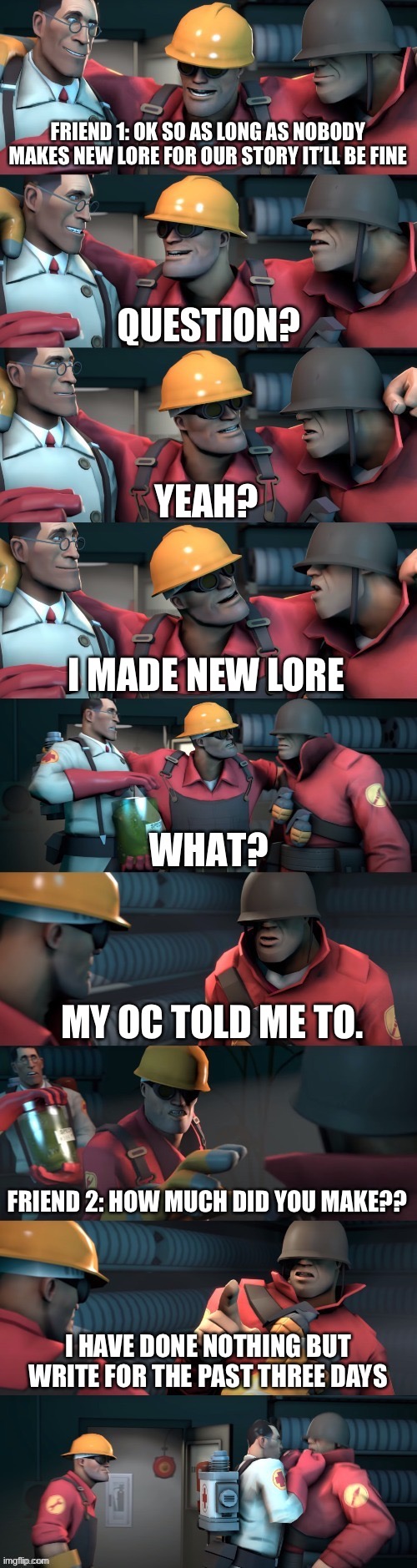heh | FRIEND 1: OK SO AS LONG AS NOBODY MAKES NEW LORE FOR OUR STORY IT’LL BE FINE; YEAH? I MADE NEW LORE; MY OC TOLD ME TO. FRIEND 2: HOW MUCH DID YOU MAKE?? I HAVE DONE NOTHING BUT WRITE FOR THE PAST THREE DAYS | image tagged in tf2 teleport bread meme english | made w/ Imgflip meme maker