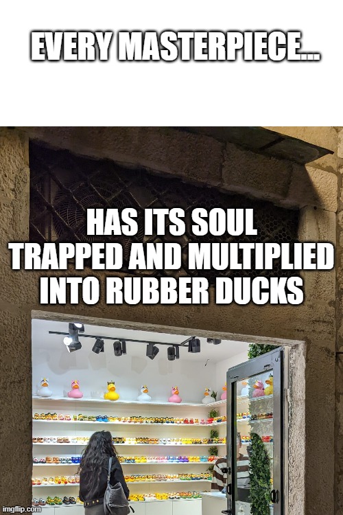 duck |  EVERY MASTERPIECE... HAS ITS SOUL TRAPPED AND MULTIPLIED INTO RUBBER DUCKS | image tagged in blank white template | made w/ Imgflip meme maker