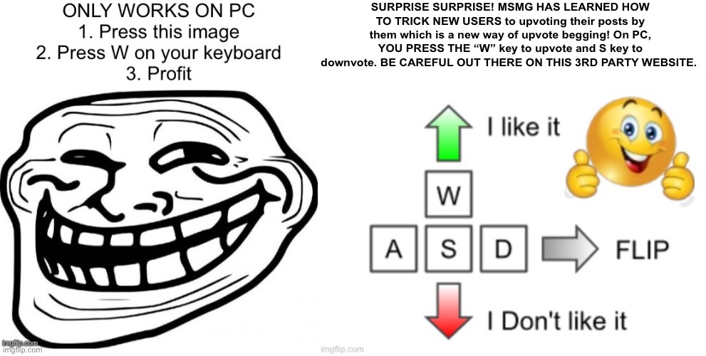 SURPRISE SURPRISE! MSMG HAS LEARNED HOW TO TRICK NEW USERS to upvoting their posts by them which is a new way of upvote begging! On PC, YOU PRESS THE “W” key to upvote and S key to downvote. BE CAREFUL OUT THERE ON THIS 3RD PARTY WEBSITE. | image tagged in memes | made w/ Imgflip meme maker