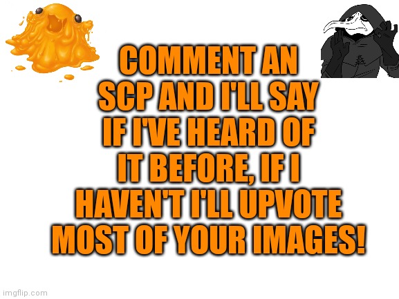 Try me! | COMMENT AN SCP AND I'LL SAY IF I'VE HEARD OF IT BEFORE, IF I HAVEN'T I'LL UPVOTE MOST OF YOUR IMAGES! | image tagged in blank transparent square,blank white template,scp-999,scp-049 | made w/ Imgflip meme maker