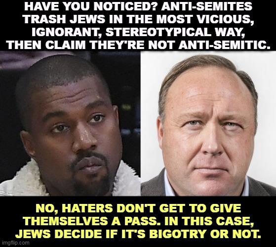 HAVE YOU NOTICED? ANTI-SEMITES TRASH JEWS IN THE MOST VICIOUS, IGNORANT, STEREOTYPICAL WAY, THEN CLAIM THEY'RE NOT ANTI-SEMITIC. NO, HATERS DON'T GET TO GIVE THEMSELVES A PASS. IN THIS CASE, JEWS DECIDE IF IT'S BIGOTRY OR NOT. | image tagged in bigots,haters,anti-semitism,ignorant,stereotypes,jews | made w/ Imgflip meme maker
