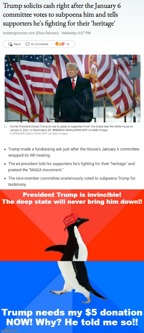 President Trump is invincible! The deep state will never bring him down!! Trump needs my $5 donation NOW! Why? He told me so!! | image tagged in trump cashes in on jan 6 subpoena,trump is an asshole,trump is a moron,donald trump is an idiot,maga,trump supporters | made w/ Imgflip meme maker