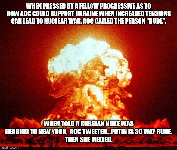 AOC...bringing the Little back to Little Girl | WHEN PRESSED BY A FELLOW PROGRESSIVE AS TO HOW AOC COULD SUPPORT UKRAINE WHEN INCREASED TENSIONS CAN LEAD TO NUCLEAR WAR, AOC CALLED THE PERSON "RUDE". WHEN TOLD A RUSSIAN NUKE WAS HEADING TO NEW YORK,  AOC TWEETED...PUTIN IS SO WAY RUDE.
THEN SHE MELTED. | image tagged in crazy aoc,stupid liberals,dnc,democrats,new york city,liberal logic | made w/ Imgflip meme maker