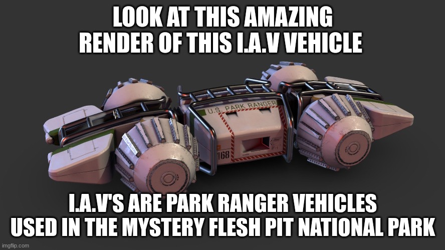 they should make a game | LOOK AT THIS FANTASTIC RENDER OF THIS I.A.V VEHICLE; I.A.V'S ARE PARK RANGER VEHICLES USED IN THE MYSTERY FLESH PIT NATIONAL PARK | image tagged in mystery flesh pit national park | made w/ Imgflip meme maker
